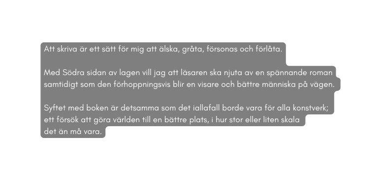 Att skriva är ett sätt för mig att älska gråta försonas och förlåta Med Södra sidan av lagen vill jag att läsaren ska njuta av en spännande roman samtidigt som den förhoppningsvis blir en visare och bättre människa på vägen Syftet med boken är detsamma som det iallafall borde vara för alla konstverk ett försök att göra världen till en bättre plats i hur stor eller liten skala det än må vara